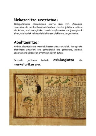 Nekazaritza ureztatua:
Mesopotamiako ekonomiaren oinrria izan zen. Zerealak,
barazkiak eta datil-palmondoak hazten zituzten jateko, eta lihoa
eta kotoia, zuntzak egiteko. Lurrak tenpluarenak edo jauregienak
ziren, eta horiek nekazariei alokatzen zizkieten zergen truke.



Abeltzaintza:
Ardiak, ahuntzak eta txerriak hazten zituzten; idiak, lan egiteko
erabiltzen zituzten; eta garraiorako eta gerrarako, zaldiak.
Ibaietan eta ubideetan arrantzan egiten zuten.


Bestalde     jarduera        batzuk   eskulangintza          eta
merkataritza        ziren.
 