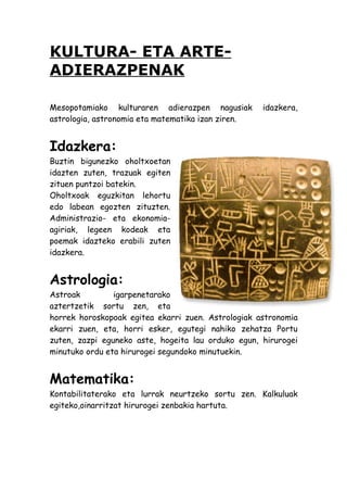 KULTURA- ETA ARTE-
ADIERAZPENAK

Mesopotamiako kulturaren adierazpen nagusiak        idazkera,
astrologia, astronomia eta matematika izan ziren.


Idazkera:
Buztin bigunezko oholtxoetan
idazten zuten, trazuak egiten
zituen puntzoi batekin.
Oholtxoak eguzkitan lehortu
edo labean egozten zituzten.
Administrazio- eta ekonomia-
agiriak, legeen kodeak eta
poemak idazteko erabili zuten
idazkera.


Astrologia:
Astroak         igarpenetarako
aztertzetik sortu zen, eta
horrek horoskopoak egitea ekarri zuen. Astrologiak astronomia
ekarri zuen, eta, horri esker, egutegi nahiko zehatza Portu
zuten, zazpi eguneko aste, hogeita lau orduko egun, hirurogei
minutuko ordu eta hirurogei segundoko minutuekin.


Matematika:
Kontabilitaterako eta lurrak neurtzeko sortu zen. Kalkuluak
egiteko,oinarritzat hirurogei zenbakia hartuta.
 