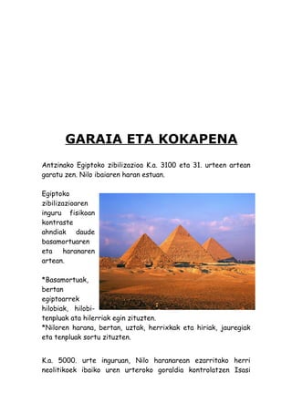GARAIA ETA KOKAPENA
Antzinako Egiptoko zibilizazioa K.a. 3100 eta 31. urteen artean
garatu zen. Nilo ibaiaren haran estuan.

Egiptoko
zibilizazioaren
inguru fisikoan
kontraste
ahndiak daude
basamortuaren
eta     haranaren
artean.

*Basamortuak,
bertan
egiptoarrek
hilobiak, hilobi-
tenpluak ata hilerriak egin zituzten.
*Niloren harana, bertan, uztak, herrixkak eta hiriak, jauregiak
eta tenpluak sortu zituzten.


K.a. 5000. urte inguruan, Nilo haranarean ezarritako herri
neolitikoek ibaiko uren urteroko goraldia kontrolatzen Isasi
 