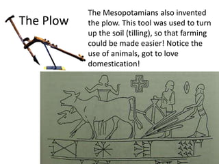 The Plow
The Mesopotamians also invented
the plow. This tool was used to turn
up the soil (tilling), so that farming
could be made easier! Notice the
use of animals, got to love
domestication!
 