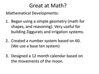 Great at Math?
1. Began using a simple geometry (math for
shapes, and reasoning). Very useful for
building Ziggurats and irrigation systems.
2. Created a number system based on 60.
(We use a base ten system)
3. Designed a 12 month calendar based on
the movements of the moon.
Mathematical Developments:
 