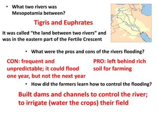 • What two rivers was
Mesopotamia between?
Tigris and Euphrates
It was called “the land between two rivers” and
was in the eastern part of the Fertile Crescent
• What were the pros and cons of the rivers flooding?
• How did the farmers learn how to control the flooding?
CON: frequent and
unpredictable; it could flood
one year, but not the next year
PRO: left behind rich
soil for farming
Built dams and channels to control the river;
to irrigate (water the crops) their field
 