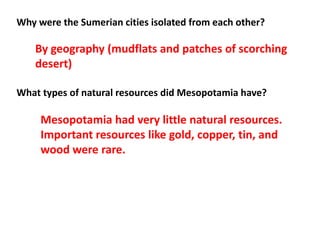 Why were the Sumerian cities isolated from each other?
What types of natural resources did Mesopotamia have?
By geography (mudflats and patches of scorching
desert)
Mesopotamia had very little natural resources.
Important resources like gold, copper, tin, and
wood were rare.
 