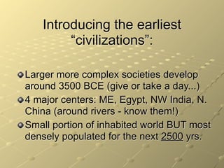 Introducing the earliest
        “civilizations”:

Larger more complex societies develop
around 3500 BCE (give or take a day...)
4 major centers: ME, Egypt, NW India, N.
China (around rivers - know them!)
Small portion of inhabited world BUT most
densely populated for the next 2500 yrs.
 