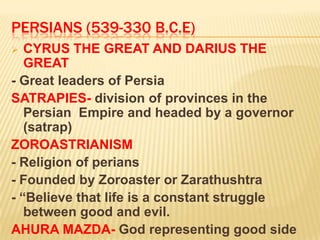 PERSIANS (539-330 B.C.E)
  CYRUS THE GREAT AND DARIUS THE
   GREAT
- Great leaders of Persia
SATRAPIES- division of provinces in the
   Persian Empire and headed by a governor
   (satrap)
ZOROASTRIANISM
- Religion of perians
- Founded by Zoroaster or Zarathushtra
- “Believe that life is a constant struggle
   between good and evil.
AHURA MAZDA- God representing good side
 