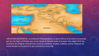UBICACIÓN GEOGRAFICA: La civilización Mesopotámica se desarrolló en el territorio atravesado
por los ríos Tigris y Éufrates que corren desde el noreste hasta el sureste. Esta región fértil fue
escenario de antiguas civilizaciones como los sumerios, Acadios, Caldeos, asirios. Después de
cierto tiempo se encuentra lo que conocemos como Irak.
 