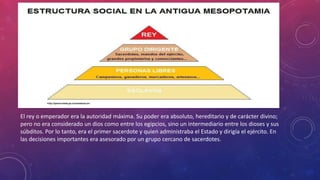 El rey o emperador era la autoridad máxima. Su poder era absoluto, hereditario y de carácter divino;
pero no era considerado un dios como entre los egipcios, sino un intermediario entre los dioses y sus
súbditos. Por lo tanto, era el primer sacerdote y quien administraba el Estado y dirigía el ejército. En
las decisiones importantes era asesorado por un grupo cercano de sacerdotes.
 