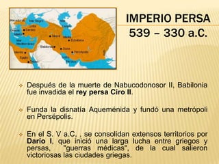 IMPERIO PERSA
                                   539 – 330 a.C.



   Después de la muerte de Nabucodonosor II, Babilonia
    fue invadida el rey persa Ciro II.

   Funda la disnatía Aqueménida y fundó una metrópoli
    en Persépolis.

   En el S. V a.C, , se consolidan extensos territorios por
    Darío I, que inició una larga lucha entre griegos y
    persas,     "guerras médicas", de la cual salieron
    victoriosas las ciudades griegas.
 