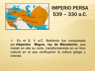 IMPERIO PERSA
                             539 – 330 a.C.



 En el S. V a.C. Babilonia fue conquistada
por Alejandro Magno, rey de Macedomia, que
instaló en ella su corte, transformándola en un foco
cultural en el que confluyeron la cultura griega y
oriental.
                        .
 