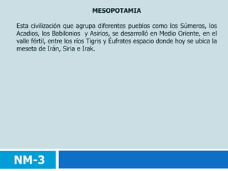 MESOPOTAMIAEsta civilización que agrupa diferentes pueblos como los Súmeros, los Acadios, los Babilonios y Asirios, se desarrolló en Medio Oriente, en el valle fértil, entre los ríos Tigris y Éufrates espacio donde hoy se ubica la meseta de Irán, Siria e Irak.NM-3