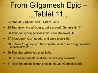 From Gilgamesh Epic –
           Tablet 11
 24 Man of Surippak, son if Ubara-Tutu!
 25 Tear down (your) house, build a ship! (Genesis 6:14)
 26 Abandon (your) possessions, seek (to save) life!
 27 Disregard (your) goods, and save (your) life!
 28 [Cause to] go up into the ship the seed of all living creatures.
  (Genesis 6:19-20)
 29 The ship which you shall build,
 30 Its measurements shall be (accurately) measured;
 31 Its width and its length shall be equal. (Genesis 6:15)
 