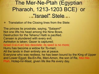 The Mer-Ne-Ptah (Egyptian
      Pharaoh, 1213-1203 BCE) or
             "Israel" Stele
 Translation of the Closing lines from the Stele:
The princes lie prostrate, saying, "Salaam!"
Not one lifts his head among the Nine Bows.
Destruction for the Tehenu! Hatti is pacified.
Canaan is plundered with every evil;
Ashkelon is taken; Gezer is captured;
Israel (I-si-ri-ar) lies desolate; its seed is no more;
Hurru has become a widow for To-meri;
All the lands in their entirety are at peace.
Everyone who was restless, he has been bound by the King of Upper
and Lower Egypt; Ba-En-Re, Meri-Amon, the son of Re, Mer-Ne-
Ptah. Hotep-hir-Maat, given life like Re every day.
 