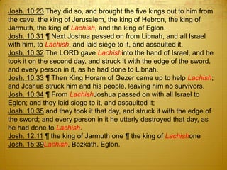 Josh. 10:23 They did so, and brought the five kings out to him from
the cave, the king of Jerusalem, the king of Hebron, the king of
Jarmuth, the king of Lachish, and the king of Eglon.
Josh. 10:31 ¶ Next Joshua passed on from Libnah, and all Israel
with him, to Lachish, and laid siege to it, and assaulted it.
Josh. 10:32 The LORD gave Lachishinto the hand of Israel, and he
took it on the second day, and struck it with the edge of the sword,
and every person in it, as he had done to Libnah.
Josh. 10:33 ¶ Then King Horam of Gezer came up to help Lachish;
and Joshua struck him and his people, leaving him no survivors.
Josh. 10:34 ¶ From LachishJoshua passed on with all Israel to
Eglon; and they laid siege to it, and assaulted it;
Josh. 10:35 and they took it that day, and struck it with the edge of
the sword; and every person in it he utterly destroyed that day, as
he had done to Lachish.
Josh. 12:11 ¶ the king of Jarmuth one ¶ the king of Lachishone
Josh. 15:39Lachish, Bozkath, Eglon,
 
