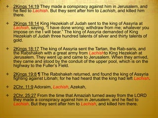  2Kings 14:19 They made a conspiracy against him in Jerusalem, and
  he fled to Lachish. But they sent after him to Lachish, and killed him
  there.
 2Kings 18:14 King Hezekiah of Judah sent to the king of Assyria at
  Lachish, saying, ―I have done wrong; withdraw from me; whatever you
  impose on me I will bear.‖ The king of Assyria demanded of King
  Hezekiah of Judah three hundred talents of silver and thirty talents of
  gold.
 2Kings 18:17 The king of Assyria sent the Tartan, the Rab-saris, and
  the Rabshakeh with a great army from Lachishto King Hezekiah at
  Jerusalem. They went up and came to Jerusalem. When they arrived,
  they came and stood by the conduit of the upper pool, which is on the
  highway to the Fuller‘s Field.
 2Kings 19:8 ¶ The Rabshakeh returned, and found the king of Assyria
  fighting against Libnah; for he had heard that the king had left Lachish.
 2Chr. 11:9 Adoraim, Lachish, Azekah,
 2Chr. 25:27 From the time that Amaziah turned away from the LORD
  they made a conspiracy against him in Jerusalem, and he fled to
  Lachish. But they sent after him to Lachish, and killed him there.
 
