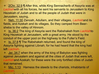  2Chr. 32:9 ¶ After this, while King Sennacherib of Assyria was at
Lachishwith all his forces, he sent his servants to Jerusalem to King
Hezekiah of Judah and to all the people of Judah that were in
Jerusalem, saying,
 Neh. 11:30 Zanoah, Adullam, and their villages, Lachishand its
fields, and Azekah and its villages. So they camped from Beer-
sheba to the valley of Hinnom.
 Is. 36:2 The king of Assyria sent the Rabshakeh from Lachishto
King Hezekiah at Jerusalem, with a great army. He stood by the
conduit of the upper pool on the highway to the Fuller‘s Field.
 Is. 37:8 ¶ The Rabshakeh returned, and found the king of
Assyria fighting against Libnah; for he had heard that the king had
left Lachish.
 Jer. 34:7 when the army of the king of Babylon was fighting
against Jerusalem and against all the cities of Judah that were left,
Lachishand Azekah; for these were the only fortified cities of Judah
that remained.
 Mic. 1:13 Harness the steeds to the chariots, inhabitants of
Lachish;
 