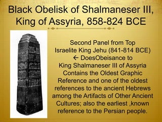 Black Obelisk of Shalmaneser III,
 King of Assyria, 858-824 BCE

                Second Panel from Top
          Israelite King Jehu (841-814 BCE)
                   DoesObeisance to
            King Shalmaneser III of Assyria
             Contains the Oldest Graphic
           Reference and one of the oldest
          references to the ancient Hebrews
         among the Artifacts of Other Ancient
           Cultures; also the earliest ,known
           reference to the Persian people.
 