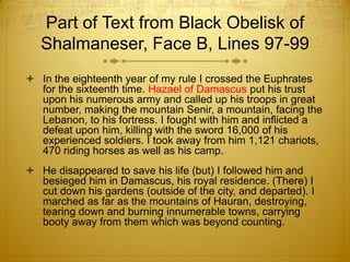 Part of Text from Black Obelisk of
   Shalmaneser, Face B, Lines 97-99
 In the eighteenth year of my rule I crossed the Euphrates
  for the sixteenth time. Hazael of Damascus put his trust
  upon his numerous army and called up his troops in great
  number, making the mountain Senir, a mountain, facing the
  Lebanon, to his fortress. I fought with him and inflicted a
  defeat upon him, killing with the sword 16,000 of his
  experienced soldiers. I took away from him 1,121 chariots,
  470 riding horses as well as his camp.
 He disappeared to save his life (but) I followed him and
  besieged him in Damascus, his royal residence. (There) I
  cut down his gardens (outside of the city, and departed). I
  marched as far as the mountains of Hauran, destroying,
  tearing down and burning innumerable towns, carrying
  booty away from them which was beyond counting.
 