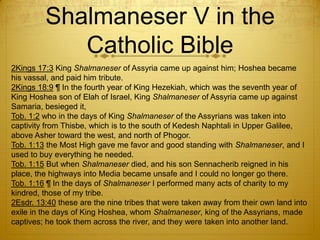 Shalmaneser V in the
            Catholic Bible
2Kings 17:3 King Shalmaneser of Assyria came up against him; Hoshea became
his vassal, and paid him tribute.
2Kings 18:9 ¶ In the fourth year of King Hezekiah, which was the seventh year of
King Hoshea son of Elah of Israel, King Shalmaneser of Assyria came up against
Samaria, besieged it,
Tob. 1:2 who in the days of King Shalmaneser of the Assyrians was taken into
captivity from Thisbe, which is to the south of Kedesh Naphtali in Upper Galilee,
above Asher toward the west, and north of Phogor.
Tob. 1:13 the Most High gave me favor and good standing with Shalmaneser, and I
used to buy everything he needed.
Tob. 1:15 But when Shalmaneser died, and his son Sennacherib reigned in his
place, the highways into Media became unsafe and I could no longer go there.
Tob. 1:16 ¶ In the days of Shalmaneser I performed many acts of charity to my
kindred, those of my tribe.
2Esdr. 13:40 these are the nine tribes that were taken away from their own land into
exile in the days of King Hoshea, whom Shalmaneser, king of the Assyrians, made
captives; he took them across the river, and they were taken into another land.
 
