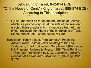 Jehu (King of Israel, 842-814 BCE),
"Of the House of Omri," (King of Israel, 885-874 BCE)
            According to This Inscription

   I (also) marched as far as the mountains of Balirasi
    which is a promontory (lit: at the side of the sea) and
    erected there a stela with my image as king. At that
    time, I received the tribute of the inhabitants of Tyre,
    Sidon, and of Jehu, of the house of Omri.
  Translation, lightly edited, from James A. Pritchard,
     Ancient Near Eastern Texts Relating to the Old
     Testament, Third Edition with Supplement (Princeton,
     NJ: Princeton University Press, 1969, Third Printing,
     1974): 280. Translation by D. D. Luckenbill, Ancient
     Records of Assyria and Babylonia, 1 (Chicago, 1926).
     ¶ 578.
 