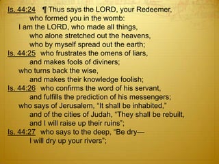 Is. 44:24 ¶ Thus says the LORD, your Redeemer,
        who formed you in the womb:
    I am the LORD, who made all things,
        who alone stretched out the heavens,
        who by myself spread out the earth;
Is. 44:25 who frustrates the omens of liars,
        and makes fools of diviners;
    who turns back the wise,
        and makes their knowledge foolish;
Is. 44:26 who confirms the word of his servant,
        and fulfills the prediction of his messengers;
    who says of Jerusalem, ―It shall be inhabited,‖
        and of the cities of Judah, ―They shall be rebuilt,
        and I will raise up their ruins‖;
Is. 44:27 who says to the deep, ―Be dry—
        I will dry up your rivers‖;
 