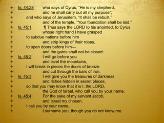    Is. 44:28       who says of Cyrus, ―He is my shepherd,
                   and he shall carry out all my purpose‖;
        and who says of Jerusalem, ―It shall be rebuilt,‖
                   and of the temple, ―Your foundation shall be laid.‖
   Is. 45:1         ¶ Thus says the LORD to his anointed, to Cyrus,
                   whose right hand I have grasped
        to subdue nations before him
                   and strip kings of their robes,
        to open doors before him—
                   and the gates shall not be closed:
   Is. 45:2        I will go before you
                   and level the mountains,
        I will break in pieces the doors of bronze
                   and cut through the bars of iron,
   Is. 45:3        I will give you the treasures of darkness
                   and riches hidden in secret places,
        so that you may know that it is I, the LORD,
                   the God of Israel, who call you by your name.
   Is. 45:4        For the sake of my servant Jacob,
                   and Israel my chosen,
        I call you by your name,
                   I surname you, though you do not know me.
 