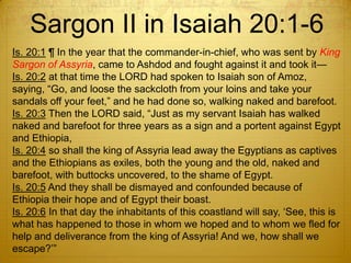 Sargon II in Isaiah 20:1-6
Is. 20:1 ¶ In the year that the commander-in-chief, who was sent by King
Sargon of Assyria, came to Ashdod and fought against it and took it—
Is. 20:2 at that time the LORD had spoken to Isaiah son of Amoz,
saying, ―Go, and loose the sackcloth from your loins and take your
sandals off your feet,‖ and he had done so, walking naked and barefoot.
Is. 20:3 Then the LORD said, ―Just as my servant Isaiah has walked
naked and barefoot for three years as a sign and a portent against Egypt
and Ethiopia,
Is. 20:4 so shall the king of Assyria lead away the Egyptians as captives
and the Ethiopians as exiles, both the young and the old, naked and
barefoot, with buttocks uncovered, to the shame of Egypt.
Is. 20:5 And they shall be dismayed and confounded because of
Ethiopia their hope and of Egypt their boast.
Is. 20:6 In that day the inhabitants of this coastland will say, ‗See, this is
what has happened to those in whom we hoped and to whom we fled for
help and deliverance from the king of Assyria! And we, how shall we
escape?‘‖
 