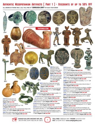 Authentic Mesopotamian Artifacts [ Part 1 ] • Discounts of up to 50% OFF
all orders by phone only. call toll free at 1(800)426-2007 to place your order
SADIGH GALLERY ANCIENT ART, INC.
303 5th Ave, Suite 1603, NY, NY 10016
Toll Free 1(800)426-2007 • Phone 1(212)725-7537
Fax 1(212)545-7612 • www.sadighgallery.com1
25457 Bronze spear point, the
tang is bent. 3" x 2" 700-200 BC
Regular $500 Sale $300
28104 Large circular central Bronze
disc with a raised geometric design. Size 7 1200
BC Regular $500 Sale $300
28153 Circular copper ring with a raised geometric design on the
surface. Size 9 2000 BC Regular $500 Sale $300
28437Blacksteatitestampsealwithabullandtwocrescentsabove.
Holeforwearability.2"2000BCRegular$500Sale$300
30824Blacksteatite
stampseal:abirdwith
outstretchedwings.Holefor
wearability.1¾"2000BC
Regular$500Sale$300
30826 Black steatite stamp
seal: a bird with outspread
wings. Hole for wearability.
1 ½" 2000 BC Regular
$700 Sale $400
30914 Stylized horse shaped royal ceremonial
red terracotta drinking vessel. 9" x 5" 1200 BC
Regular $7,000 Sale $4,000
31399 Pear shaped brown stone mace head with
a hole to the center. 2 ½" x 2" 2000 BC Regular
$500 Sale $300
32523 Bronze flattened inlay of a figure in profile. 3" x 1
½" 1200 BC Regular $300 Sale $200
33154 Bronze deity with the body of a human, the head of a
lion. Green patina. 2" 1200 BC Regular $500 Sale $300
33156 Bronze deity with the body of a human, head of a ram, the
phallus exposed. 2" 1200 BC Regular $500 Sale $300
33158 Bronze deity with the head of a horned ram, the phallus
exposed. 1 ½" 1200 BC Regular $500 Sale $300
35244 Bronze harness ring with a circular disc on one side, the head
of an animal on the other. 1 ½" 1200 BC Regular $700 Sale $400
35407Three individual Bronze pieces joined together to create a
single sculpture: a team of horses pull a two-wheeled vehicle. 3" x
2" 2000 BC Regular $1,500 Sale $800
36424Variegated
beige stone mace head.
2 ¾" x 3" 2000 BC Regular $500 Sale $300
37122 Stylized terracotta vessel in the shape of a horned animal
with small stunted legs, the pouring spout emerging from its back.
7"x 7" 1200 BC Regular $1,800 Sale $900
38054 Double and attached terracotta vessels, one spout missing. 5
¼" x 8 ½" 1500-1200 BC Regular $1,500 Sale $800
38400 Bronze stylized ram. Hole for wearability. 1 ¼ x 1 ½" 1200
BC Regular $700 Sale $400
38577 Bronze grament pin, the top section in form of a horse. 3"
2000 BC Regular $700 Sale $400
38591Blackbasaltmonkey-likeanimalsinanembrace,amedallion
betweenthem.5¼"x3¼"1200BCRegular$1,500Sale$800
38610 Bronze standing hoofed muscular animal with opened-
mouth. 1 ½" x 1 ¼" 1200 BC Regular $700 Sale $400
38807Terracotta vessel with open spout and handle on a footed
base. A bird-like animal head on the surface. 6 ¼" x 3" 1200 BC
Regular $1,500 Sale $800
42532Blueglassscarab-shapedstampseal:awingedanimalwith
geometricdesigns.¾"1200BCRegular$700Sale$400
44776 Bulbous-shaped, solid bronze mace head with a decorative,
ridged design and a ring around the long neck. 3 ¼" x 2" 1200 BC
Regular $1,500 Sale $800
46210 Black steatite stamp seal with two incised figures, one
standing and one seated with a crescent moon above them.Wear-
able. 2" 2000 BC Regular $700 Sale $400
49072 Bronze male figure standing on a base with phallus visible,
wearing a hat.Wearable. 2 ¼" 2000 BC Regular $800 Sale $500
FEATURED ITEM
49072
46210
44776
42532
38807
38610
38591
38577
38400
38054
37122
36424
35407
35244
33158
33154
3315632523
31399
30914
3082630824284372815328104
25457
 