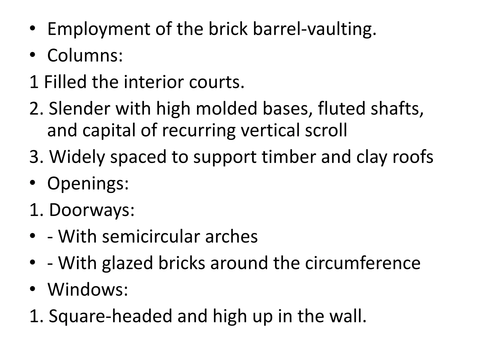 • Employment of the brick barrel-vaulting.
• Columns:
1 Filled the interior courts.
2. Slender with high molded bases, fluted shafts,
and capital of recurring vertical scroll
3. Widely spaced to support timber and clay roofs
• Openings:
1. Doorways:
• - With semicircular arches
• - With glazed bricks around the circumference
• Windows:
1. Square-headed and high up in the wall.
 