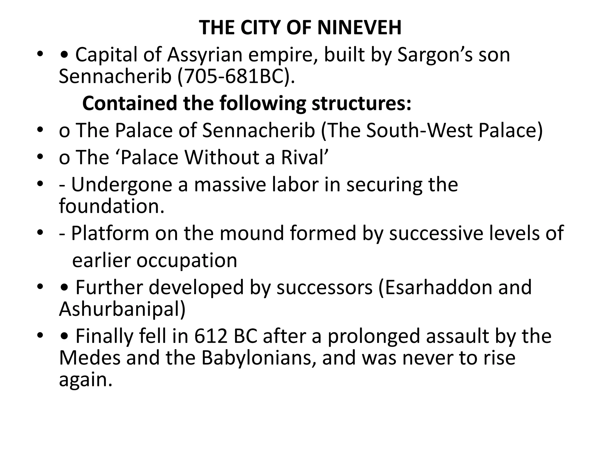 THE CITY OF NINEVEH
• • Capital of Assyrian empire, built by Sargon’s son
Sennacherib (705-681BC).
Contained the following structures:
• o The Palace of Sennacherib (The South-West Palace)
• o The ‘Palace Without a Rival’
• - Undergone a massive labor in securing the
foundation.
• - Platform on the mound formed by successive levels of
earlier occupation
• • Further developed by successors (Esarhaddon and
Ashurbanipal)
• • Finally fell in 612 BC after a prolonged assault by the
Medes and the Babylonians, and was never to rise
again.
 