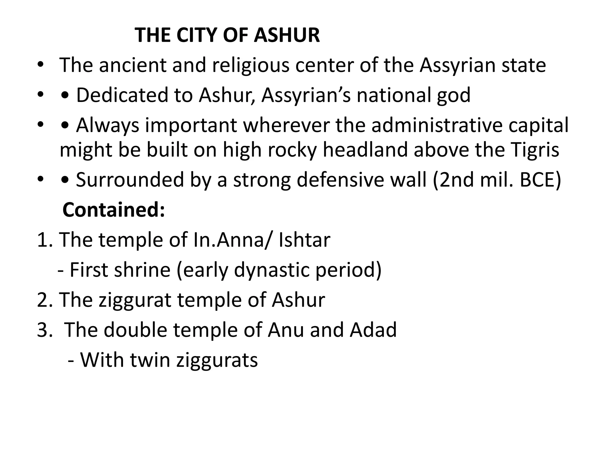THE CITY OF ASHUR
• The ancient and religious center of the Assyrian state
• • Dedicated to Ashur, Assyrian’s national god
• • Always important wherever the administrative capital
might be built on high rocky headland above the Tigris
• • Surrounded by a strong defensive wall (2nd mil. BCE)
Contained:
1. The temple of In.Anna/ Ishtar
- First shrine (early dynastic period)
2. The ziggurat temple of Ashur
3. The double temple of Anu and Adad
- With twin ziggurats
 