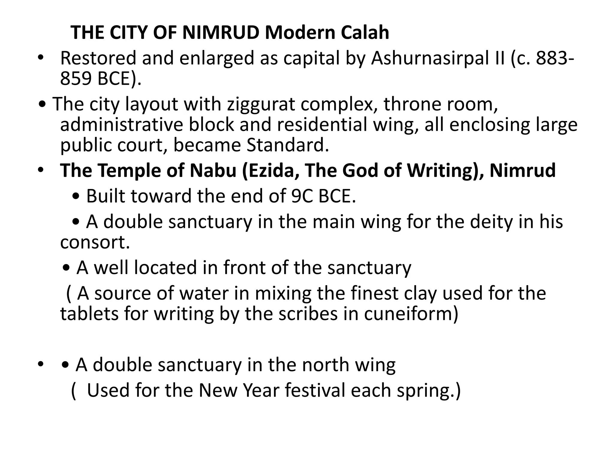 THE CITY OF NIMRUD Modern Calah
• Restored and enlarged as capital by Ashurnasirpal II (c. 883-
859 BCE).
• The city layout with ziggurat complex, throne room,
administrative block and residential wing, all enclosing large
public court, became Standard.
• The Temple of Nabu (Ezida, The God of Writing), Nimrud
• Built toward the end of 9C BCE.
• A double sanctuary in the main wing for the deity in his
consort.
• A well located in front of the sanctuary
( A source of water in mixing the finest clay used for the
tablets for writing by the scribes in cuneiform)
• • A double sanctuary in the north wing
( Used for the New Year festival each spring.)
 