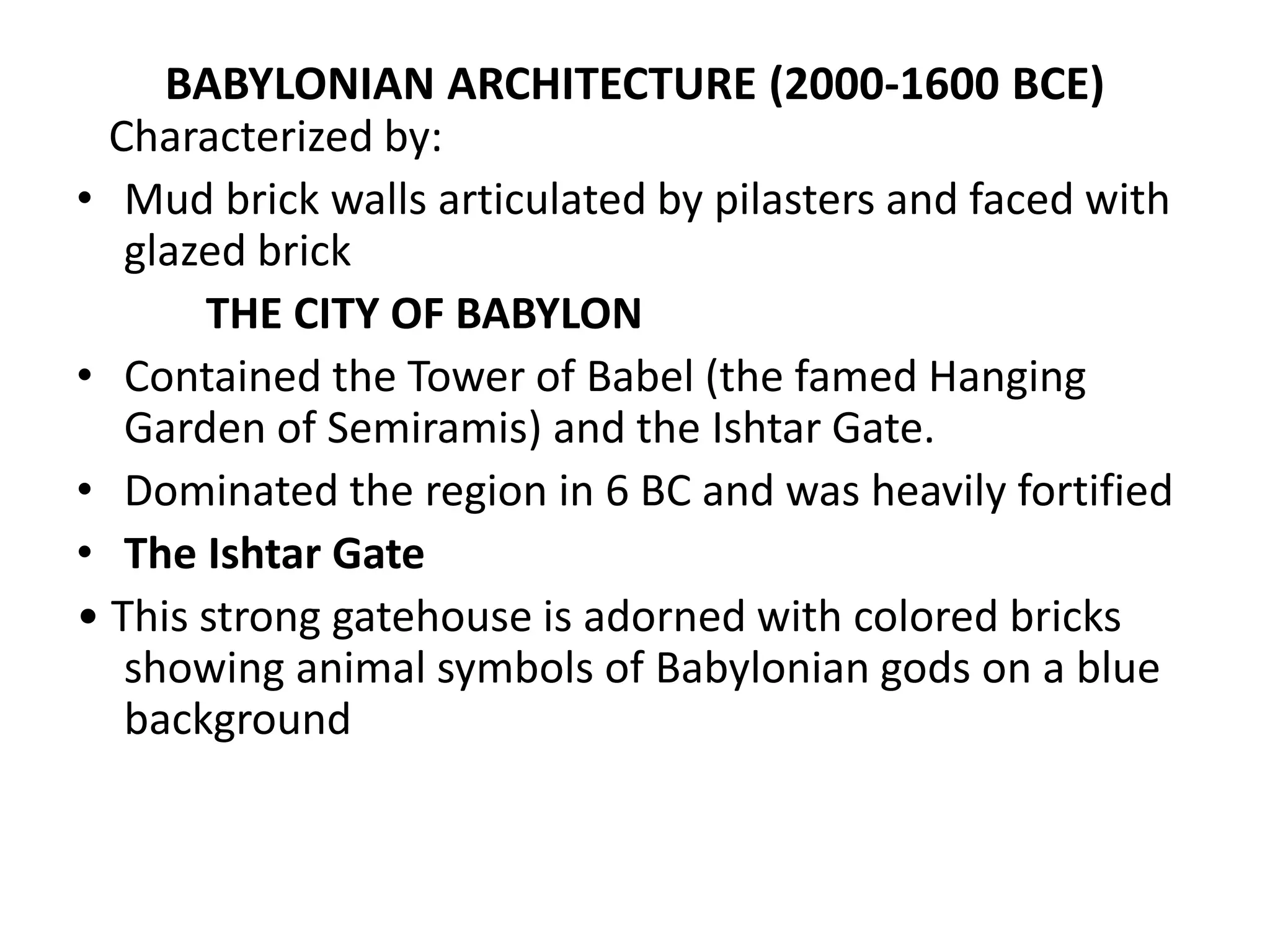 BABYLONIAN ARCHITECTURE (2000-1600 BCE)
Characterized by:
• Mud brick walls articulated by pilasters and faced with
glazed brick
THE CITY OF BABYLON
• Contained the Tower of Babel (the famed Hanging
Garden of Semiramis) and the Ishtar Gate.
• Dominated the region in 6 BC and was heavily fortified
• The Ishtar Gate
• This strong gatehouse is adorned with colored bricks
showing animal symbols of Babylonian gods on a blue
background
 