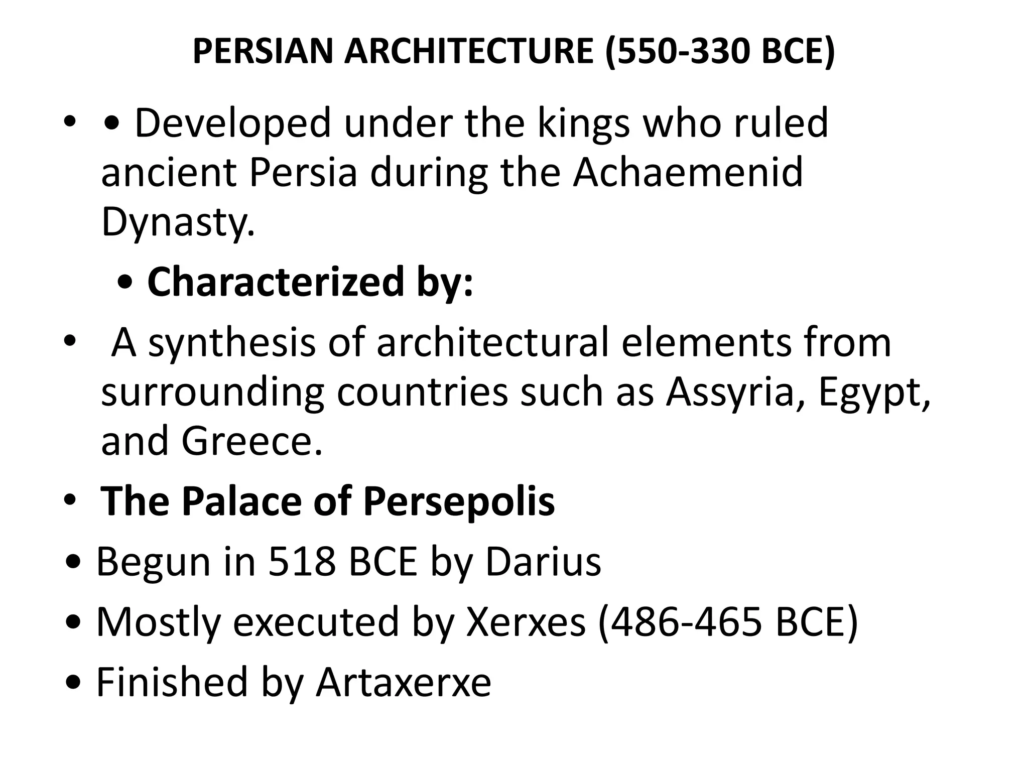 PERSIAN ARCHITECTURE (550-330 BCE)
• • Developed under the kings who ruled
ancient Persia during the Achaemenid
Dynasty.
• Characterized by:
• A synthesis of architectural elements from
surrounding countries such as Assyria, Egypt,
and Greece.
• The Palace of Persepolis
• Begun in 518 BCE by Darius
• Mostly executed by Xerxes (486-465 BCE)
• Finished by Artaxerxe
 