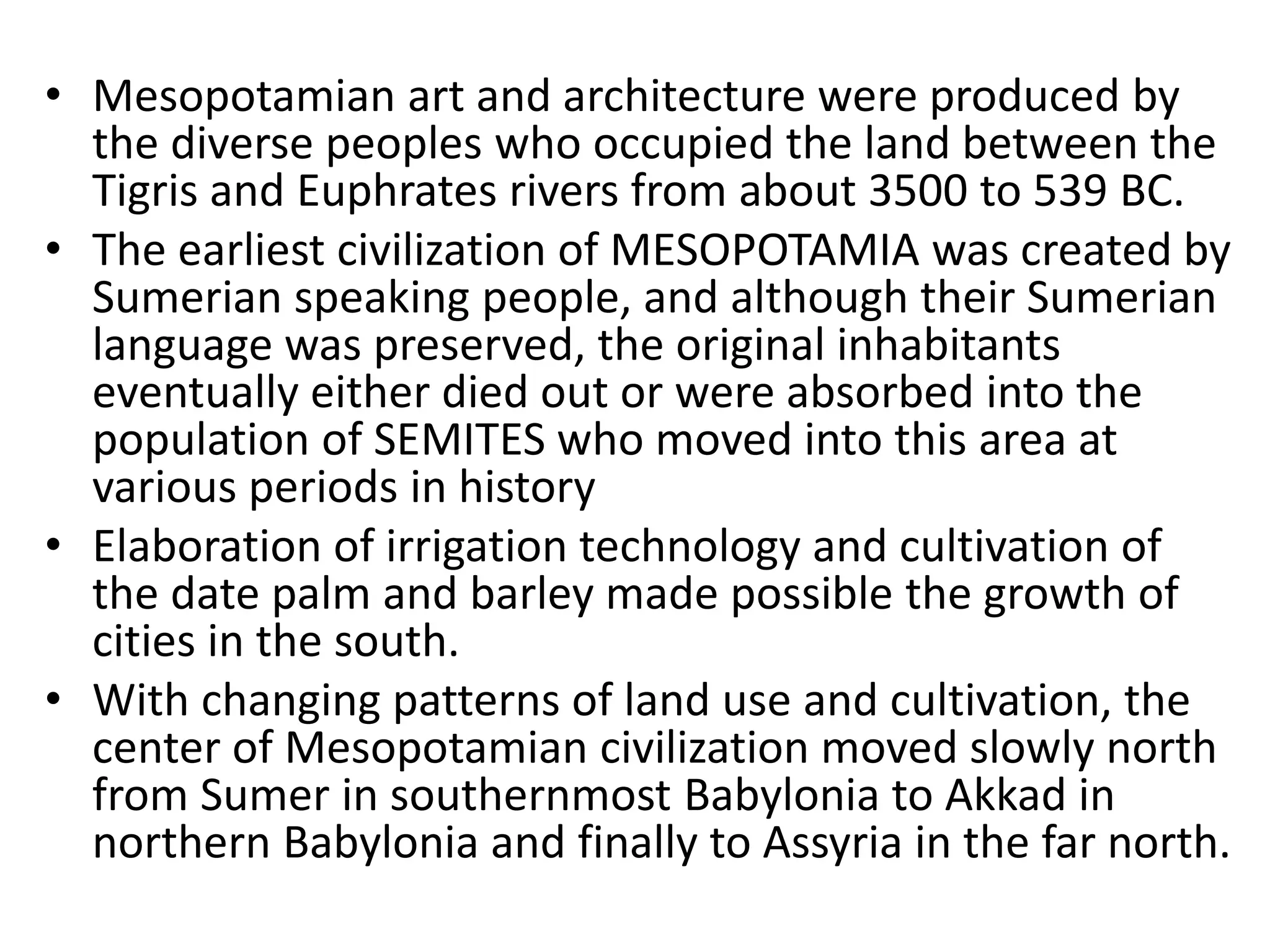• Mesopotamian art and architecture were produced by
the diverse peoples who occupied the land between the
Tigris and Euphrates rivers from about 3500 to 539 BC.
• The earliest civilization of MESOPOTAMIA was created by
Sumerian speaking people, and although their Sumerian
language was preserved, the original inhabitants
eventually either died out or were absorbed into the
population of SEMITES who moved into this area at
various periods in history
• Elaboration of irrigation technology and cultivation of
the date palm and barley made possible the growth of
cities in the south.
• With changing patterns of land use and cultivation, the
center of Mesopotamian civilization moved slowly north
from Sumer in southernmost Babylonia to Akkad in
northern Babylonia and finally to Assyria in the far north.
 