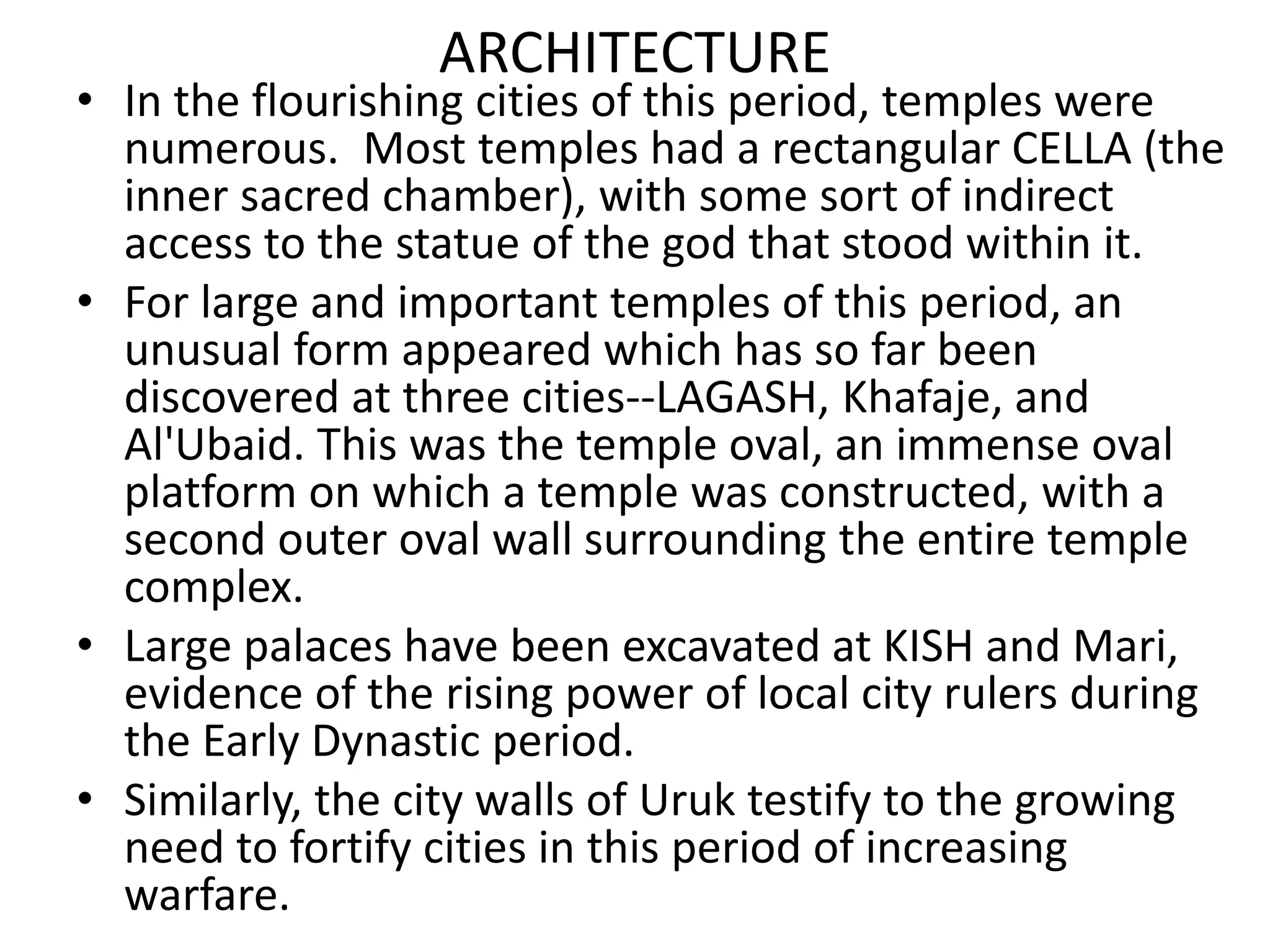 ARCHITECTURE
• In the flourishing cities of this period, temples were
numerous. Most temples had a rectangular CELLA (the
inner sacred chamber), with some sort of indirect
access to the statue of the god that stood within it.
• For large and important temples of this period, an
unusual form appeared which has so far been
discovered at three cities--LAGASH, Khafaje, and
Al'Ubaid. This was the temple oval, an immense oval
platform on which a temple was constructed, with a
second outer oval wall surrounding the entire temple
complex.
• Large palaces have been excavated at KISH and Mari,
evidence of the rising power of local city rulers during
the Early Dynastic period.
• Similarly, the city walls of Uruk testify to the growing
need to fortify cities in this period of increasing
warfare.
 