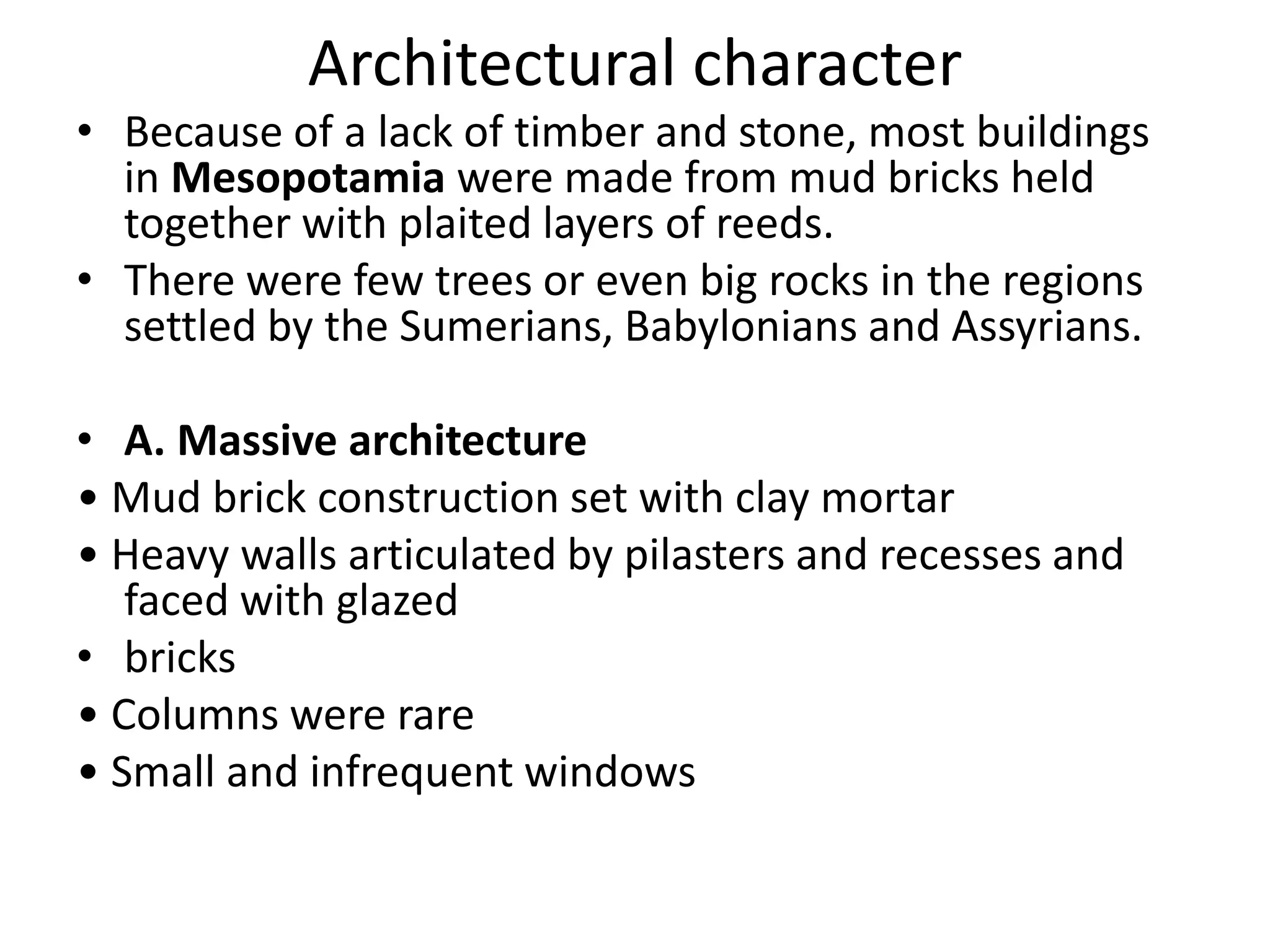 Architectural character
• Because of a lack of timber and stone, most buildings
in Mesopotamia were made from mud bricks held
together with plaited layers of reeds.
• There were few trees or even big rocks in the regions
settled by the Sumerians, Babylonians and Assyrians.
• A. Massive architecture
• Mud brick construction set with clay mortar
• Heavy walls articulated by pilasters and recesses and
faced with glazed
• bricks
• Columns were rare
• Small and infrequent windows
 