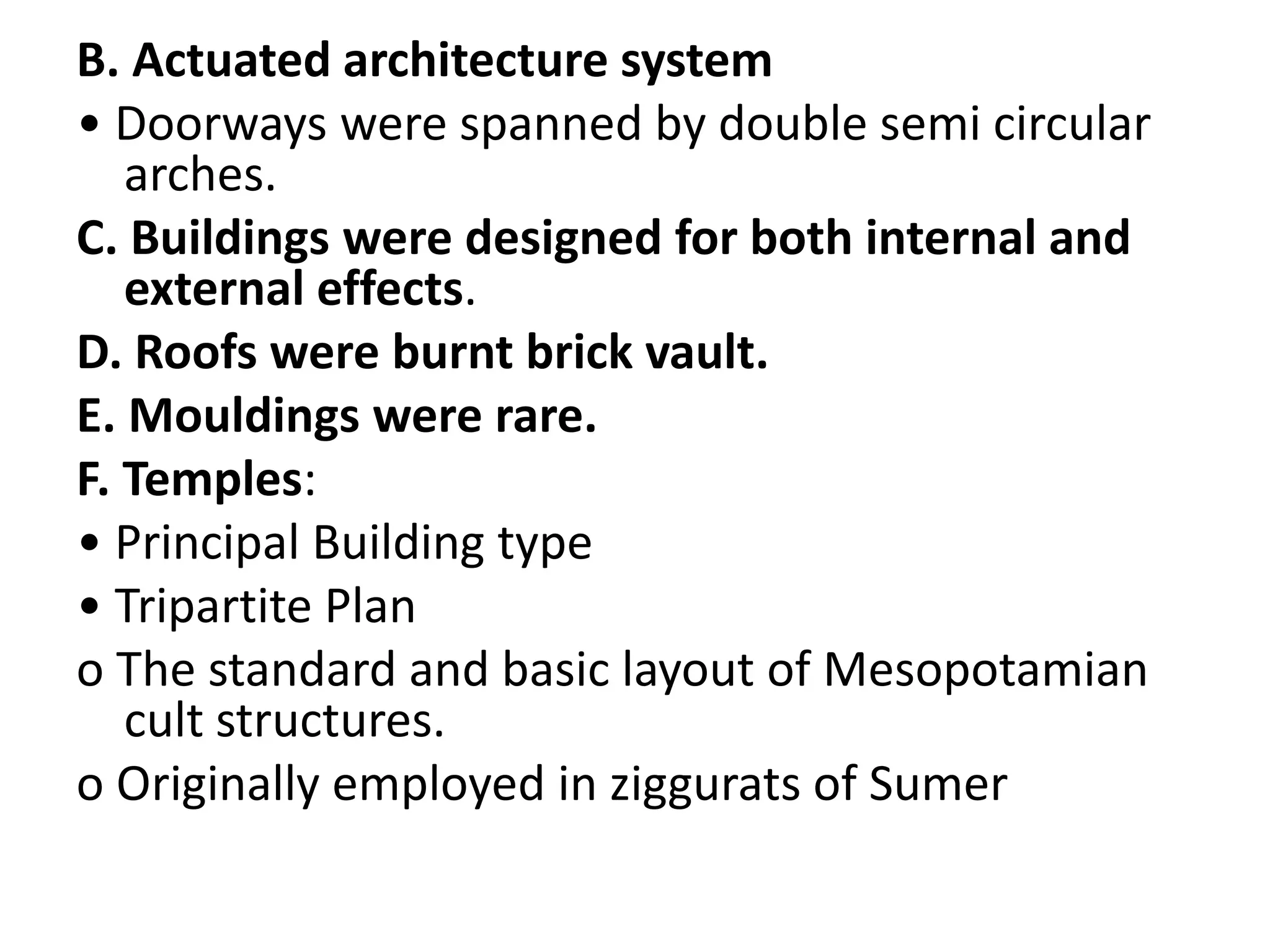 B. Actuated architecture system
• Doorways were spanned by double semi circular
arches.
C. Buildings were designed for both internal and
external effects.
D. Roofs were burnt brick vault.
E. Mouldings were rare.
F. Temples:
• Principal Building type
• Tripartite Plan
o The standard and basic layout of Mesopotamian
cult structures.
o Originally employed in ziggurats of Sumer
 