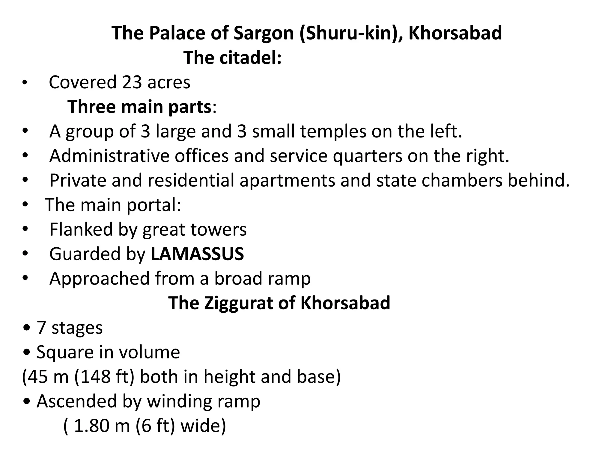 The Palace of Sargon (Shuru-kin), Khorsabad
The citadel:
• Covered 23 acres
Three main parts:
• A group of 3 large and 3 small temples on the left.
• Administrative offices and service quarters on the right.
• Private and residential apartments and state chambers behind.
• The main portal:
• Flanked by great towers
• Guarded by LAMASSUS
• Approached from a broad ramp
The Ziggurat of Khorsabad
• 7 stages
• Square in volume
(45 m (148 ft) both in height and base)
• Ascended by winding ramp
( 1.80 m (6 ft) wide)
 