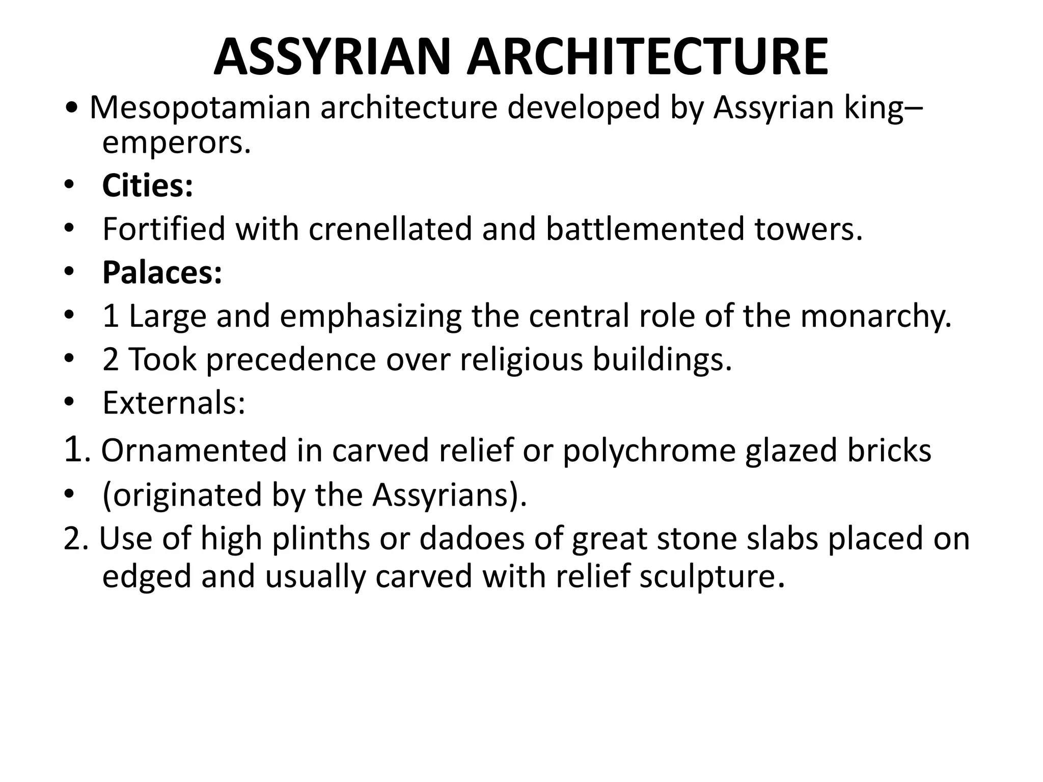 ASSYRIAN ARCHITECTURE
• Mesopotamian architecture developed by Assyrian king–
emperors.
• Cities:
• Fortified with crenellated and battlemented towers.
• Palaces:
• 1 Large and emphasizing the central role of the monarchy.
• 2 Took precedence over religious buildings.
• Externals:
1. Ornamented in carved relief or polychrome glazed bricks
• (originated by the Assyrians).
2. Use of high plinths or dadoes of great stone slabs placed on
edged and usually carved with relief sculpture.
 
