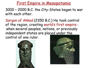 First Empire in Mesopotamia 3000 – 2000 B.C. the City-States began to war with each other. Sargon of Akkad   (2350 B.C.) He t ook control of the region, creating  world’s first empire  -   when several peoples, nations, or previously independent states are placed under the control of one ruler. 