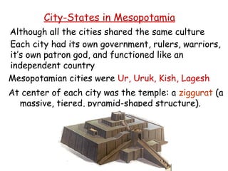 City-States in Mesopotamia Although all the cities shared the same culture Each city had its own government, rulers, warriors,  it’s own patron god, and functioned like an  independent country Mesopotamian cities were  Ur, Uruk, Kish, Lagesh At center of each city was the temple: a  ziggurat  (a massive, tiered, pyramid-shaped structure). 