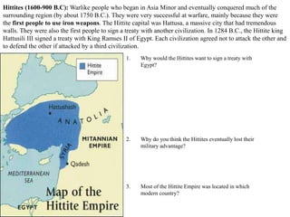 Hittites (1600-900 B.C): Warlike people who began in Asia Minor and eventually conquered much of the
surrounding region (by about 1750 B.C.). They were very successful at warfare, mainly because they were
the first people to use iron weapons. The Hittite capital was Hattusa, a massive city that had tremendous
walls. They were also the first people to sign a treaty with another civilization. In 1284 B.C., the Hittite king
Hattusili III signed a treaty with King Ramses II of Egypt. Each civilization agreed not to attack the other and
to defend the other if attacked by a third civilization.
1. Why would the Hittites want to sign a treaty with
Egypt?
2. Why do you think the Hittites eventually lost their
military advantage?
3. Most of the Hittite Empire was located in which
modern country?
 