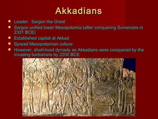Akkadians






Leader: Sargon the Great
Sargon unified lower Mesopotamia (after conquering Sumerians in
2331 BCE)
Established capital at Akkad
Spread Mesopotamian culture
However, short-lived dynasty as Akkadians were conquered by the
invading barbarians by 2200 BCE

 