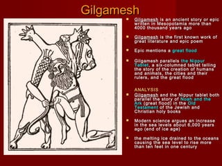 Gilgamesh


Gilgamesh is an ancient story or epic
written in Mesopotamia more than
4000 thousand years ago



Gilgamesh is the first known work of
great literature and epic poem



Epic mentions a great flood



Gilgamesh parallels the Nippur
Tablet , a six-columned tablet telling
the story of the creation of humans
and animals, the cities and their
rulers, and the great flood



ANALYSIS
Gilgamesh and the Nippur tablet both
parallel the story of Noah and the
Ark (great flood) in the Old
Testament of the Jewish and
Christian holy books



Modern science argues an increase
in the sea levels about 6,000 years
ago (end of ice age)



the melting ice drained to the oceans
causing the sea level to rise more
than ten feet in one century

 