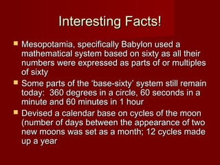 Interesting Facts!






Mesopotamia, specifically Babylon used a
mathematical system based on sixty as all their
numbers were expressed as parts of or multiples
of sixty
Some parts of the ‘base-sixty’ system still remain
today: 360 degrees in a circle, 60 seconds in a
minute and 60 minutes in 1 hour
Devised a calendar base on cycles of the moon
(number of days between the appearance of two
new moons was set as a month; 12 cycles made
up a year

 