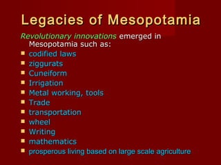 Legacies of Mesopotamia
Revolutionary innovations emerged in
Mesopotamia such as:
 codified laws
 ziggurats
 Cuneiform
 Irrigation
 Metal working, tools
 Trade
 transportation
 wheel
 Writing
 mathematics
 prosperous living based on large scale agriculture

 