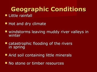 Geographic Conditions


Little rainfall



Hot and dry climate



windstorms leaving muddy river valleys in
winter



catastrophic flooding of the rivers
in spring



Arid soil containing little minerals



No stone or timber resources

 