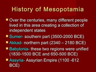 History of Mesopotamia
 Over the centuries, many different people

lived in this area creating a collection of
independent states
 Sumer- southern part (3500-2000 BCE)
 Akkad- northern part (2340 – 2180 BCE)
 Babylonia- these two regions were unified
(1830-1500 BCE and 650-500 BCE)
 Assyria- Assyrian Empire (1100 -612
BCE)

 