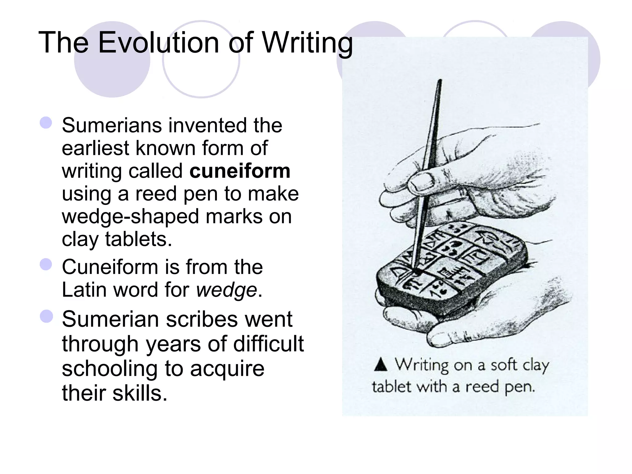 The Evolution of Writing
Sumerians invented the
earliest known form of
writing called cuneiform
using a reed pen to make
wedge-shaped marks on
clay tablets.
Cuneiform is from the
Latin word for wedge.
Sumerian scribes went
through years of difficult
schooling to acquire
their skills.
 