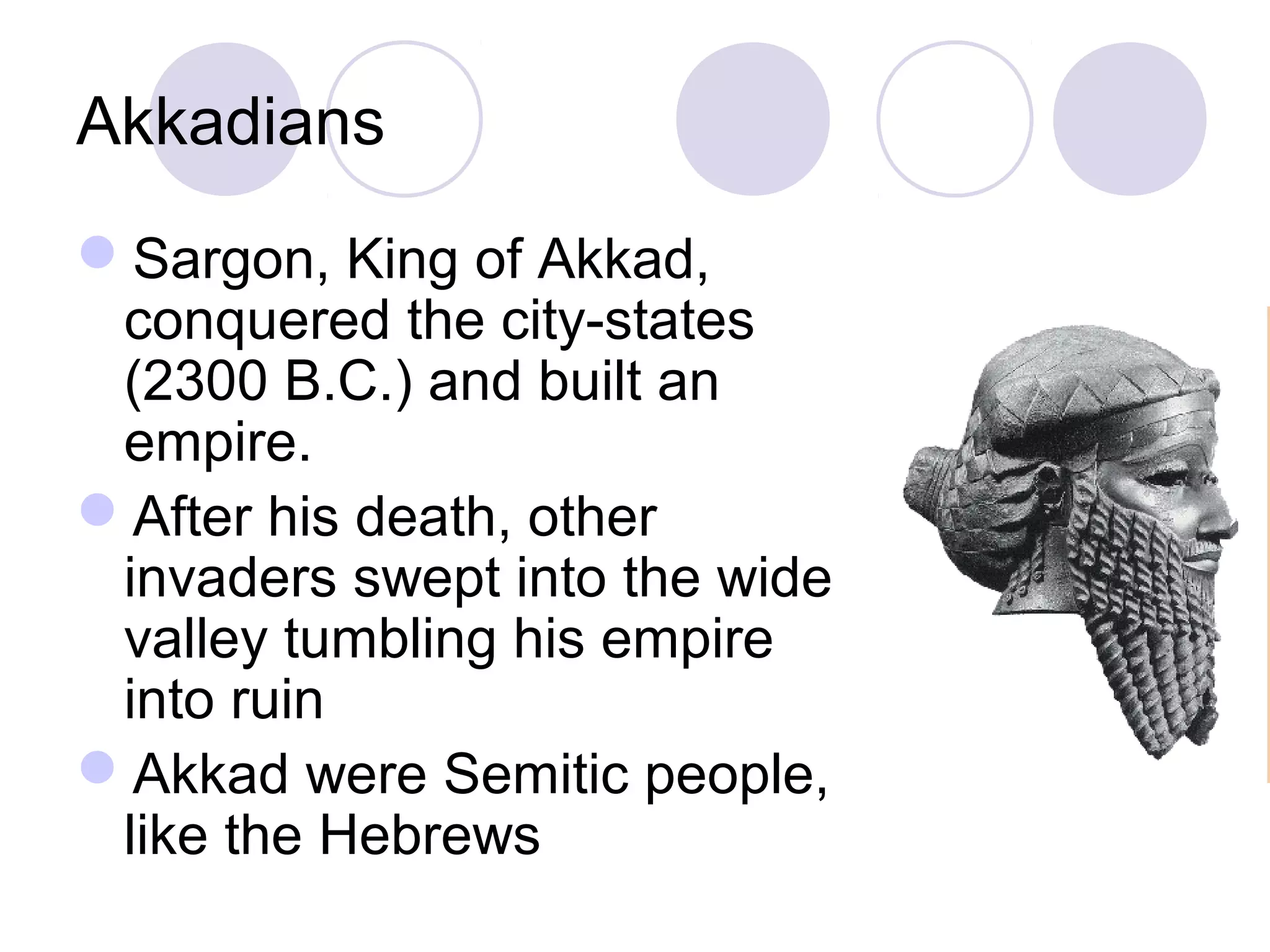 Akkadians
Sargon, King of Akkad,
conquered the city-states
(2300 B.C.) and built an
empire.
After his death, other
invaders swept into the wide
valley tumbling his empire
into ruin
Akkad were Semitic people,
like the Hebrews
 